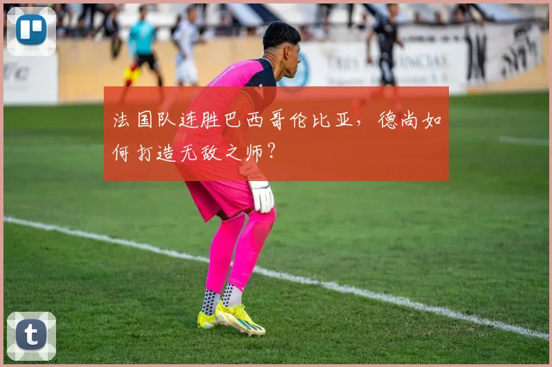 法国队连胜巴西哥伦比亚,德尚如何打造无敌之师?