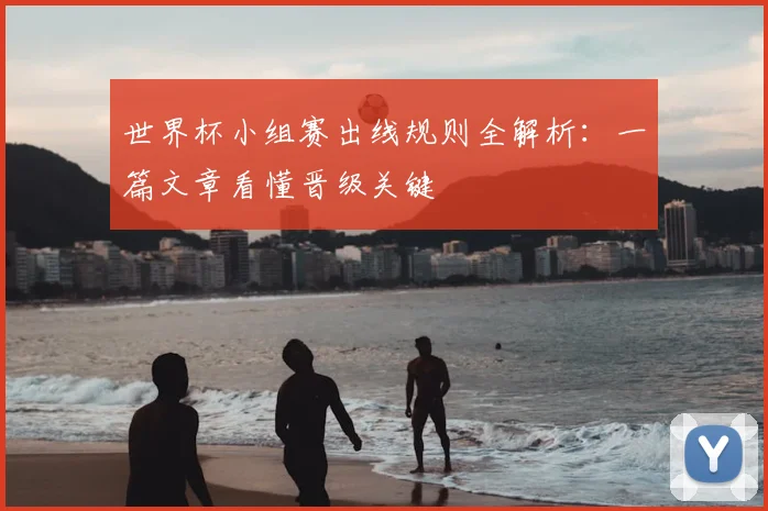 世界杯小组赛出线规则全解析：一篇文章看懂晋级关键