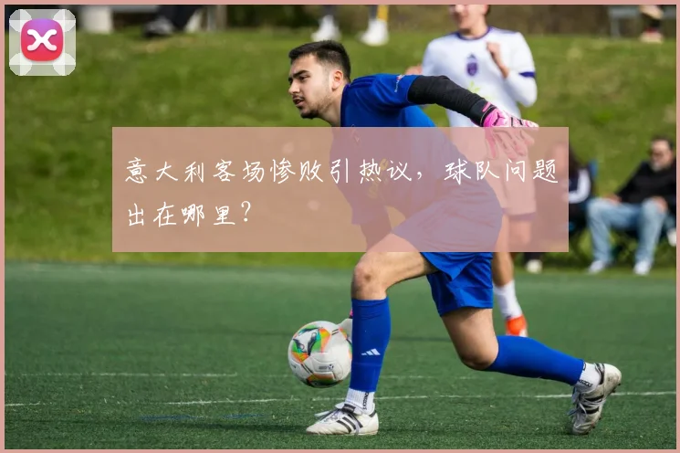 意大利客场惨败引热议,球队问题出在哪里?