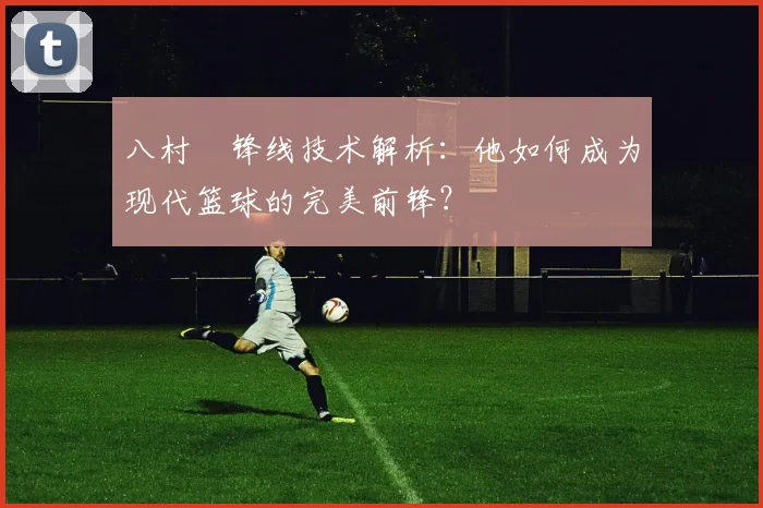 八村塁锋线技术解析:他如何成为现代篮球的完美前锋?