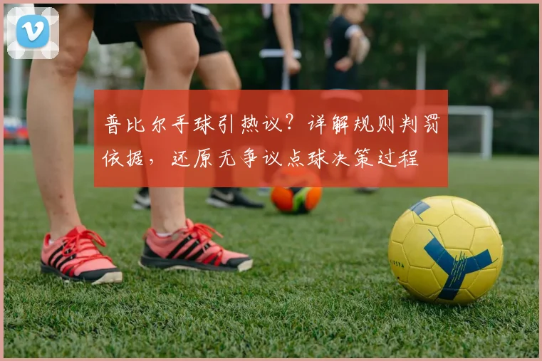 普比尔手球引热议？详解规则判罚依据，还原无争议点球决策过程