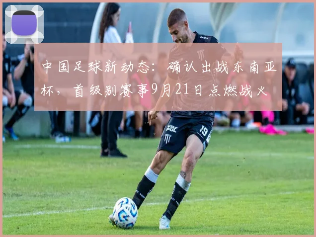 中国足球新动态：确认出战东南亚杯，首级别赛事9月21日点燃战火