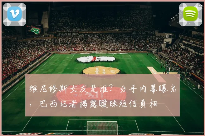 维尼修斯女友是谁？分手内幕曝光，巴西记者揭露暧昧短信真相