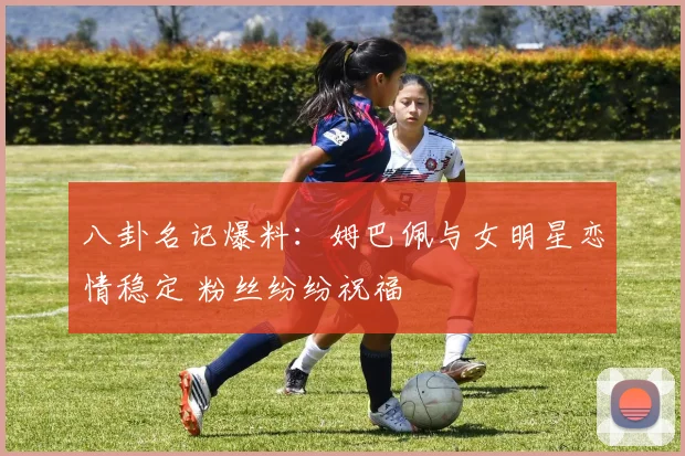 八卦名记爆料:姆巴佩与女明星恋情稳定 粉丝纷纷祝福