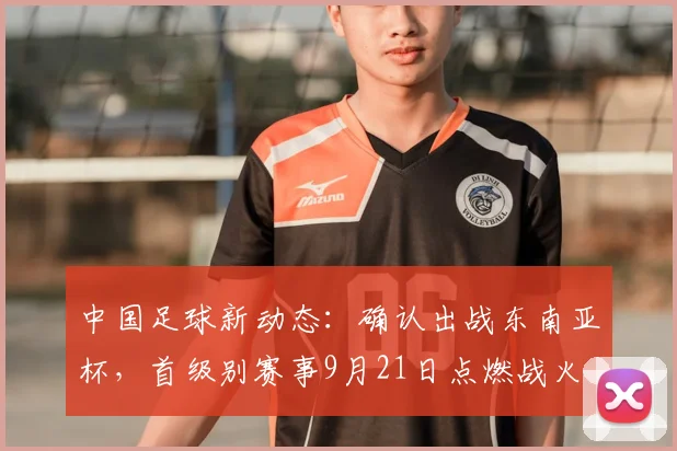 中国足球新动态:确认出战东南亚杯,首级别赛事9月21日点燃战火