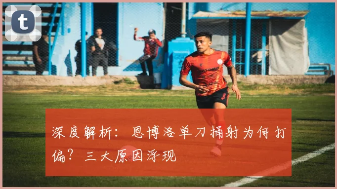 深度解析：恩博洛单刀捅射为何打偏？三大原因浮现