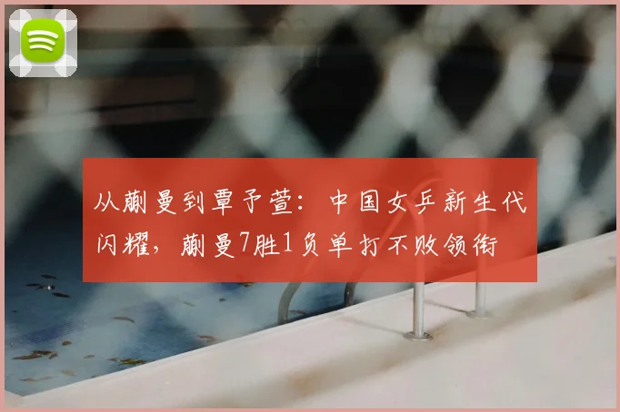 从蒯曼到覃予萱：中国女乒新生代闪耀，蒯曼7胜1负单打不败领衔