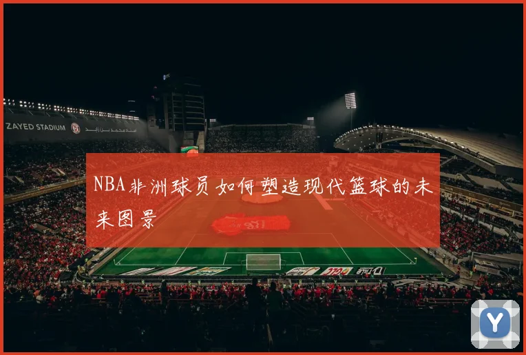 NBA非洲球员如何塑造现代篮球的未来图景