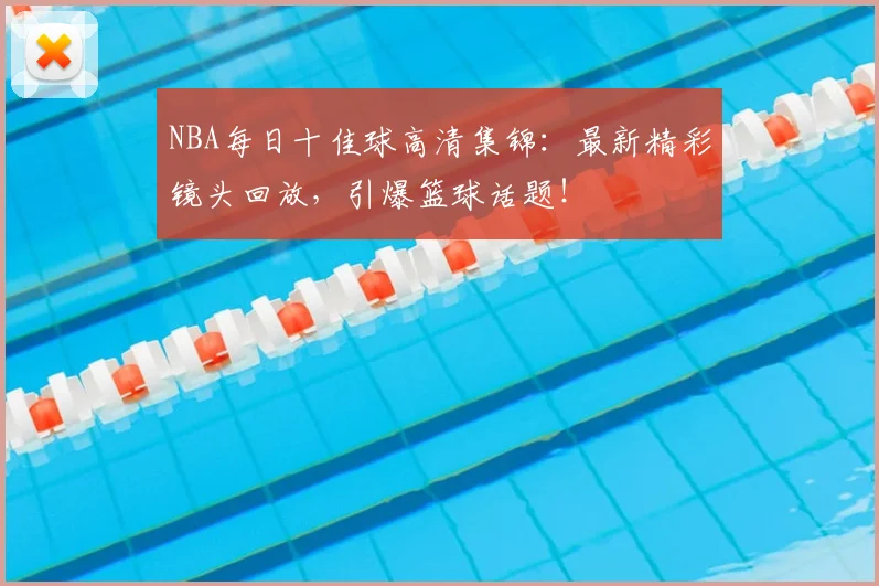 NBA每日十佳球高清集锦：最新精彩镜头回放，引爆篮球话题！