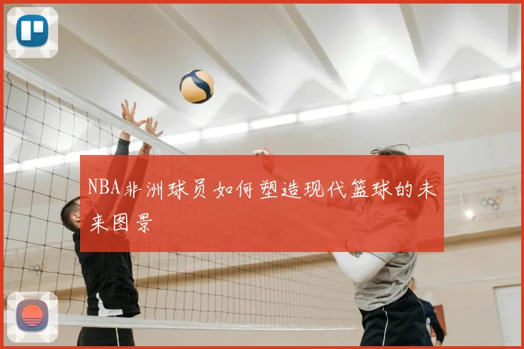 NBA非洲球员如何塑造现代篮球的未来图景