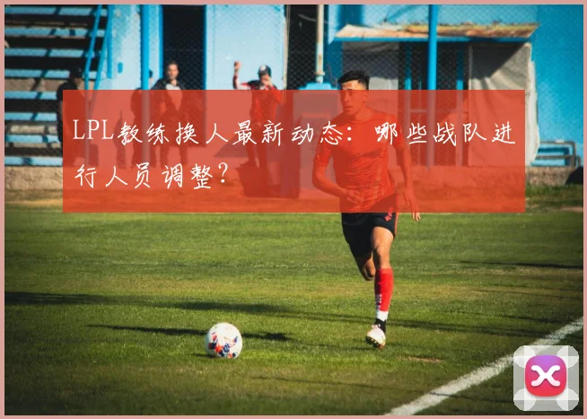 LPL教练换人最新动态：哪些战队进行人员调整？