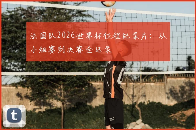 法国队2026世界杯征程纪录片:从小组赛到决赛全记录