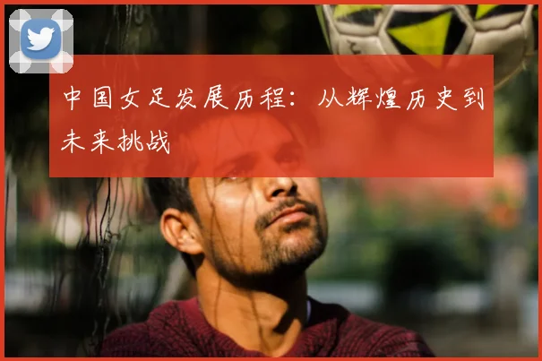 中国女足发展历程:从辉煌历史到未来挑战