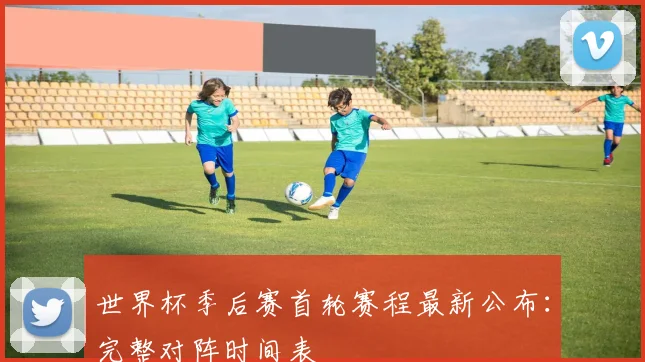 世界杯季后赛首轮赛程最新公布:完整对阵时间表