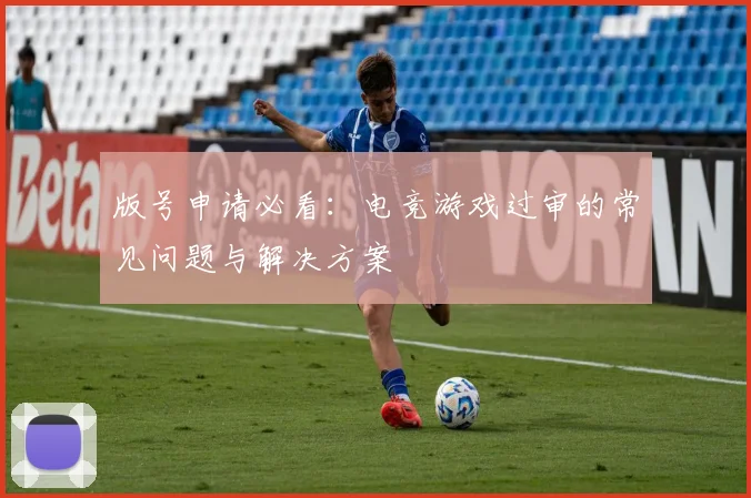 版号申请必看:电竞游戏过审的常见问题与解决方案