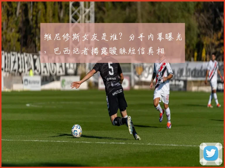 维尼修斯女友是谁？分手内幕曝光，巴西记者揭露暧昧短信真相