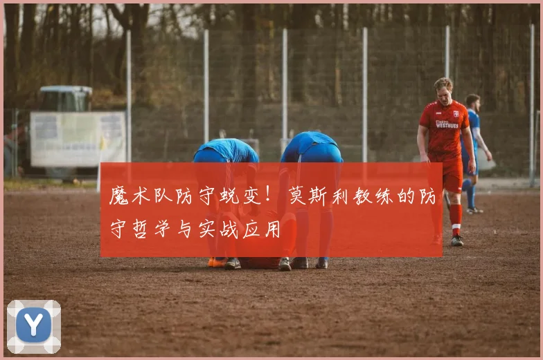 魔术队防守蜕变!莫斯利教练的防守哲学与实战应用