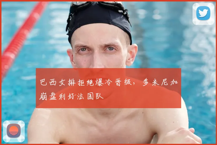 巴西女排拒绝爆冷晋级,多米尼加崩盘利好法国队