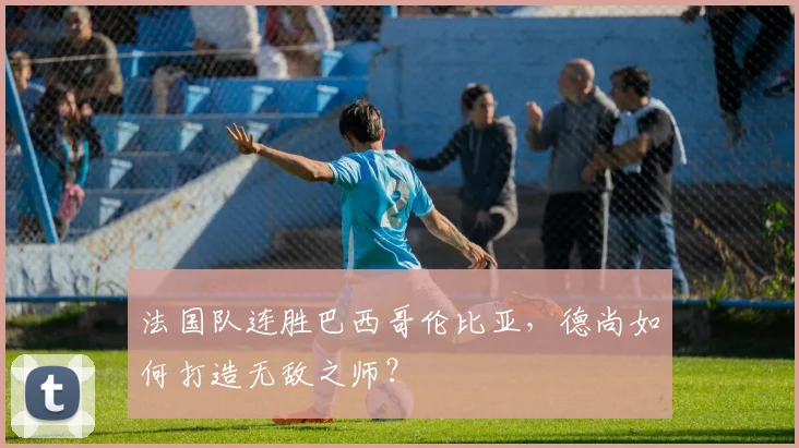 法国队连胜巴西哥伦比亚,德尚如何打造无敌之师?