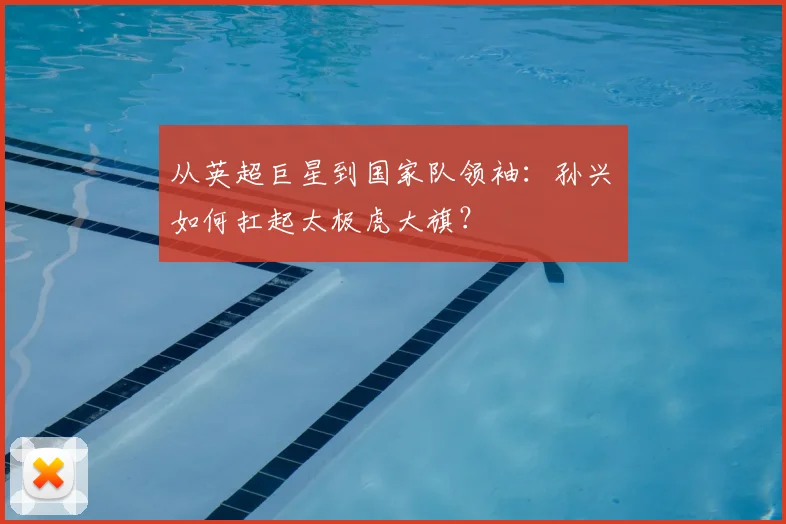 从英超巨星到国家队领袖：孙兴慜如何扛起太极虎大旗？