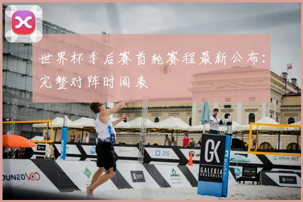 世界杯季后赛首轮赛程最新公布:完整对阵时间表
