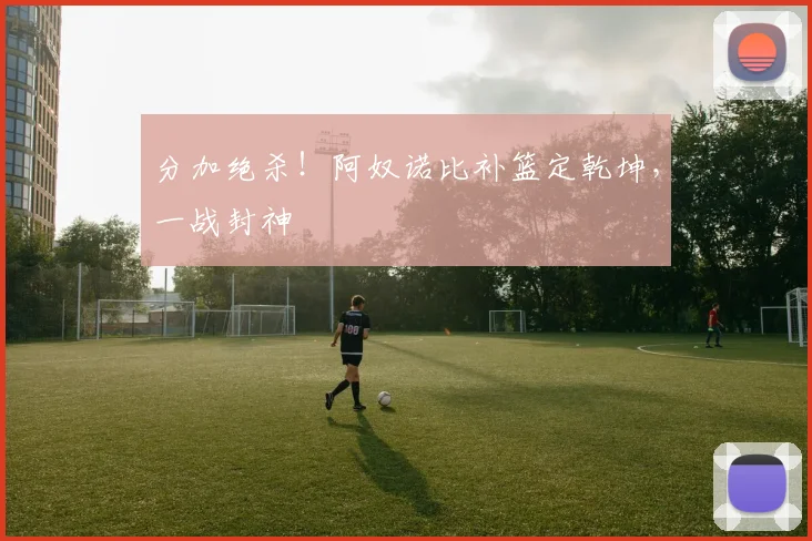 分加绝杀！阿奴诺比补篮定乾坤，一战封神