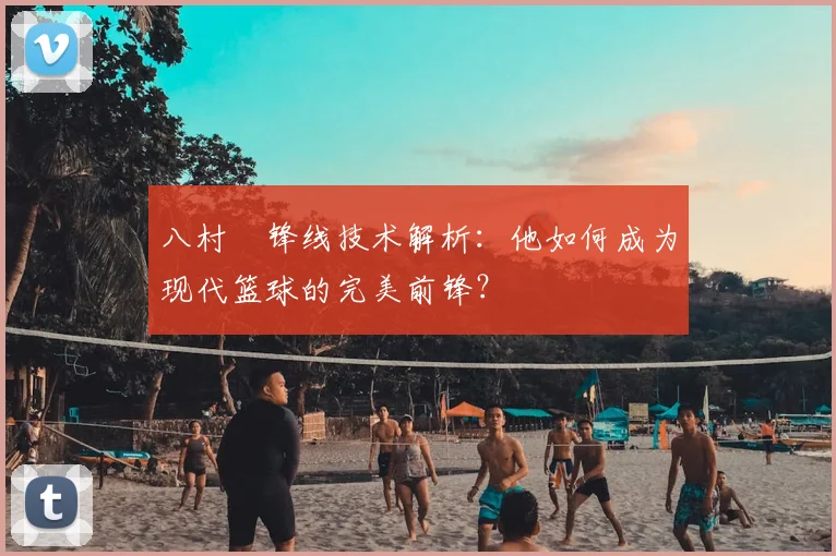 八村塁锋线技术解析:他如何成为现代篮球的完美前锋?